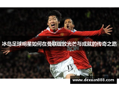 冰岛足球明星如何在曼联绽放光芒与成就的传奇之路