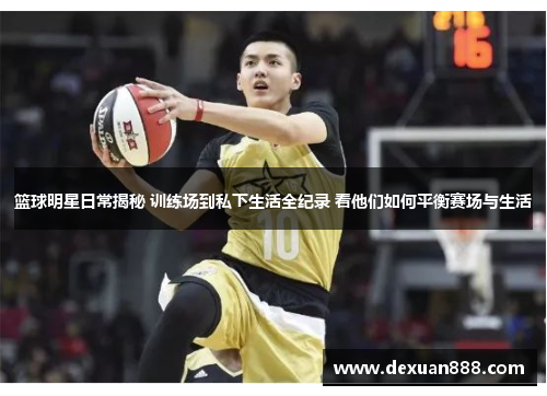 篮球明星日常揭秘 训练场到私下生活全纪录 看他们如何平衡赛场与生活