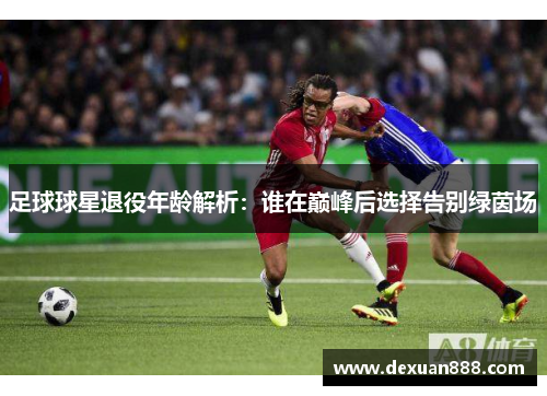 足球球星退役年龄解析：谁在巅峰后选择告别绿茵场