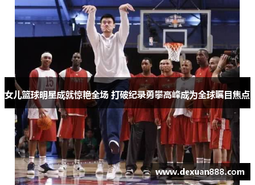 女儿篮球明星成就惊艳全场 打破纪录勇攀高峰成为全球瞩目焦点