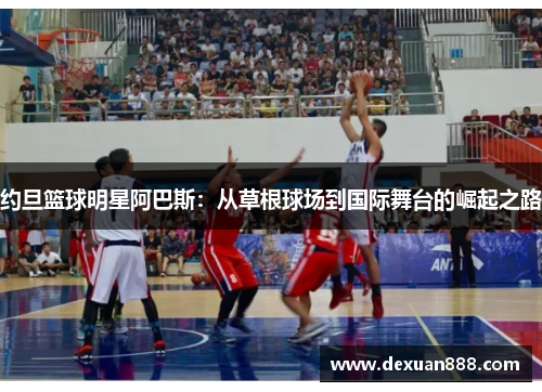 约旦篮球明星阿巴斯：从草根球场到国际舞台的崛起之路
